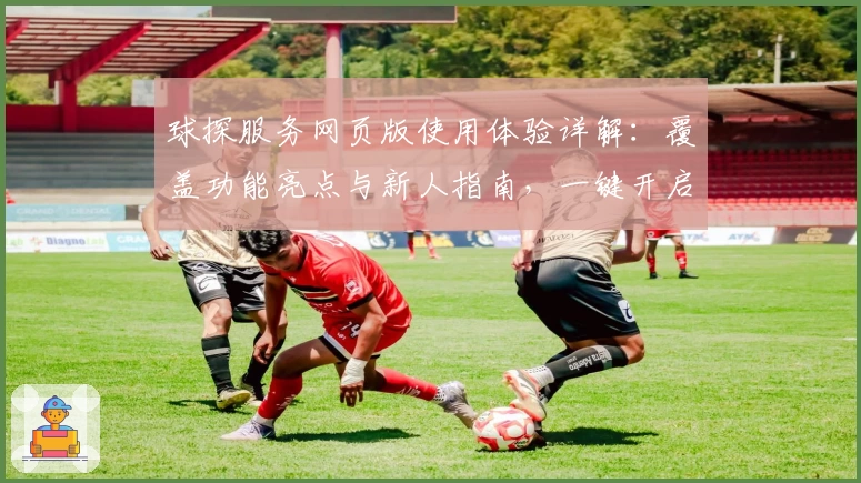 球探服务网页版使用体验详解：覆盖功能亮点与新人指南，一键开启高效之旅