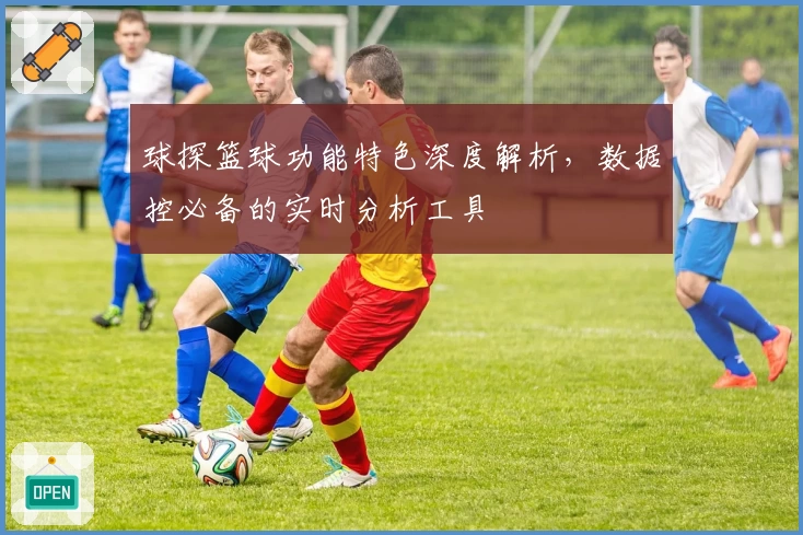 球探篮球功能特色深度解析，数据控必备的实时分析工具