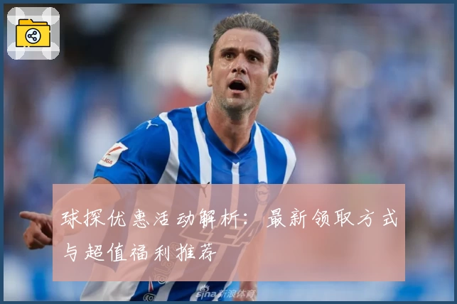 球探优惠活动解析：最新领取方式与超值福利推荐
