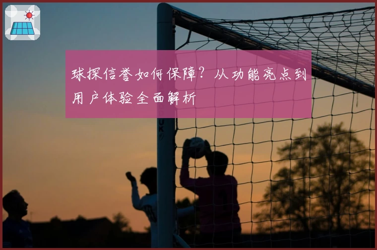 球探信誉如何保障？从功能亮点到用户体验全面解析