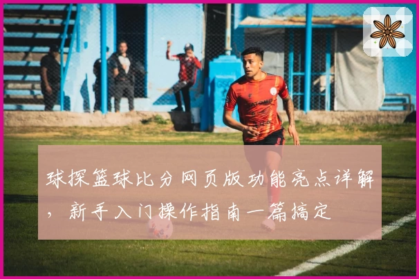 球探篮球比分网页版功能亮点详解,新手入门操作指南一篇搞定