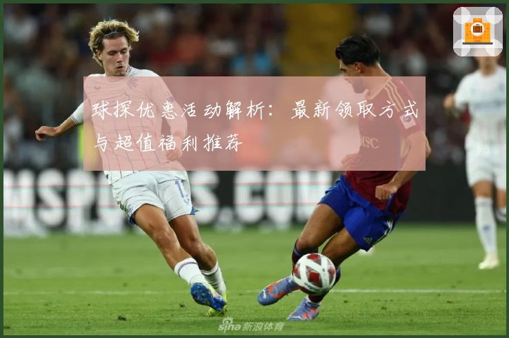球探优惠活动解析：最新领取方式与超值福利推荐