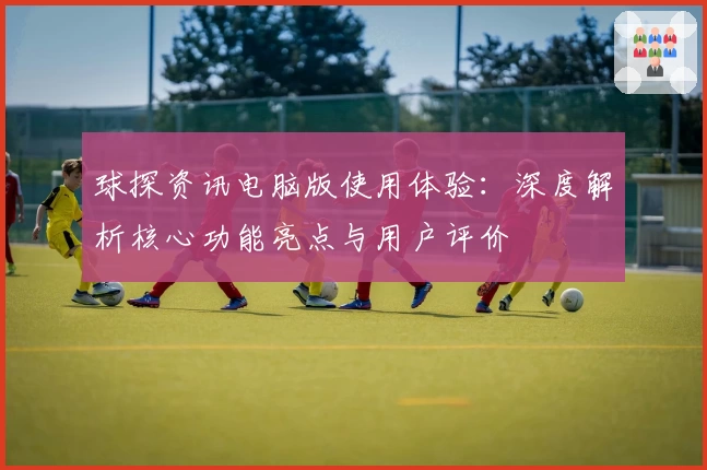 球探资讯电脑版使用体验：深度解析核心功能亮点与用户评价
