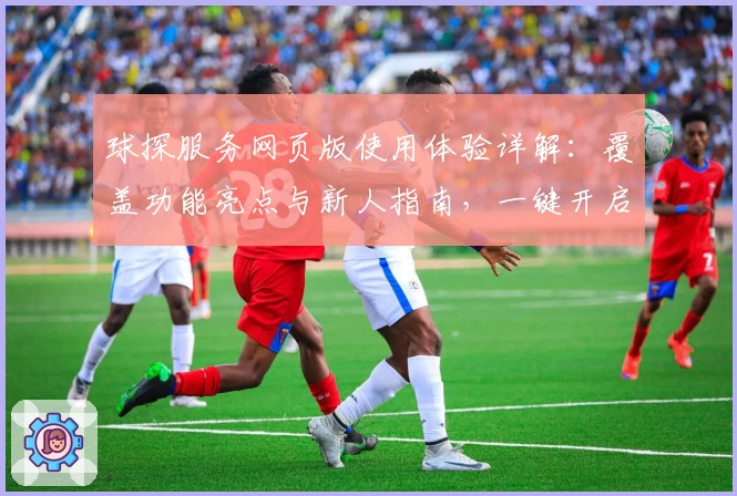 球探服务网页版使用体验详解：覆盖功能亮点与新人指南，一键开启高效之旅