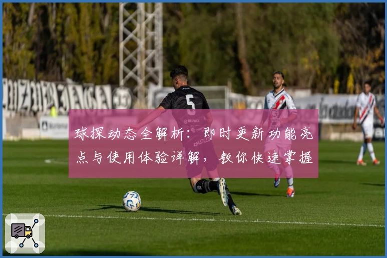 球探动态全解析：即时更新功能亮点与使用体验详解，教你快速掌握最新资讯