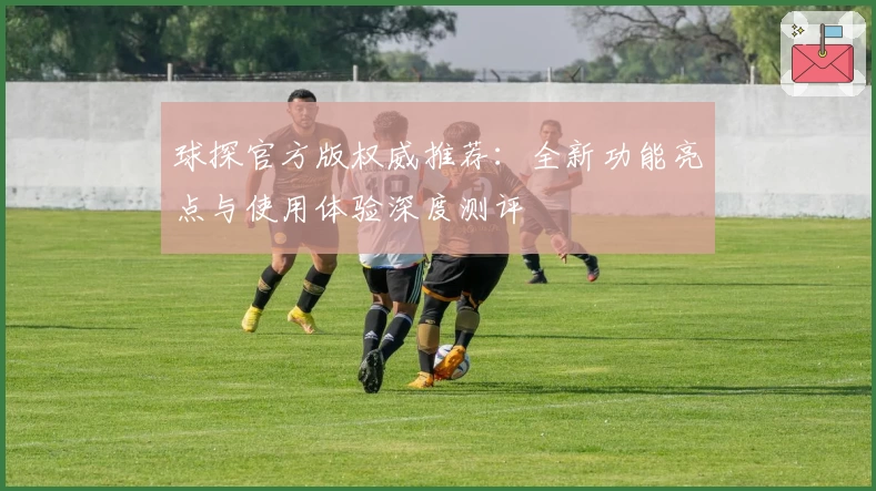 球探官方版权威推荐：全新功能亮点与使用体验深度测评
