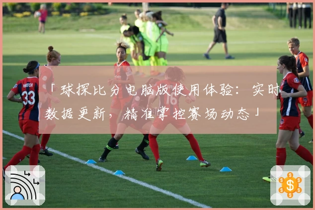 「球探比分电脑版使用体验：实时数据更新，精准掌控赛场动态」