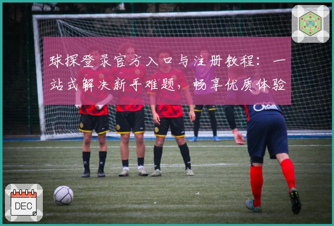球探登录官方入口与注册教程：一站式解决新手难题，畅享优质体验