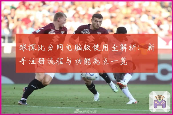 球探比分网电脑版使用全解析：新手注册流程与功能亮点一览