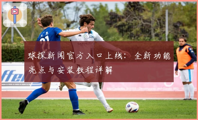 球探新闻官方入口上线:全新功能亮点与安装教程详解