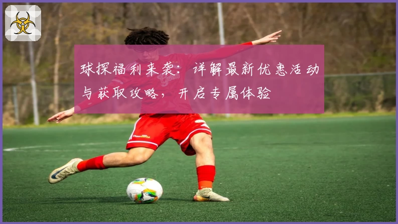 球探福利来袭：详解最新优惠活动与获取攻略，开启专属体验