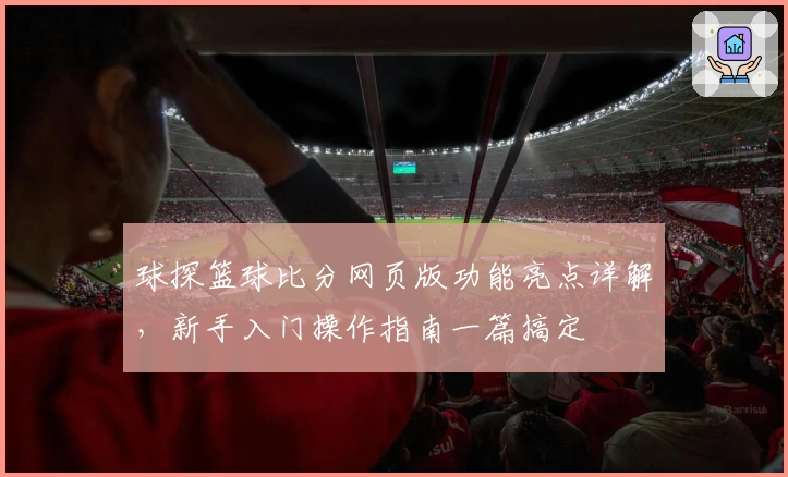 球探篮球比分网页版功能亮点详解，新手入门操作指南一篇搞定