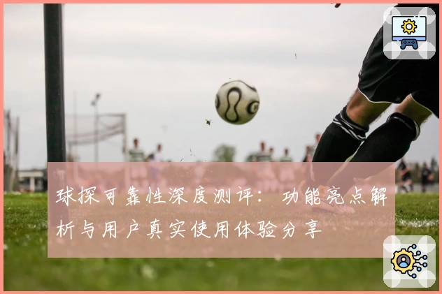 球探可靠性深度测评：功能亮点解析与用户真实使用体验分享