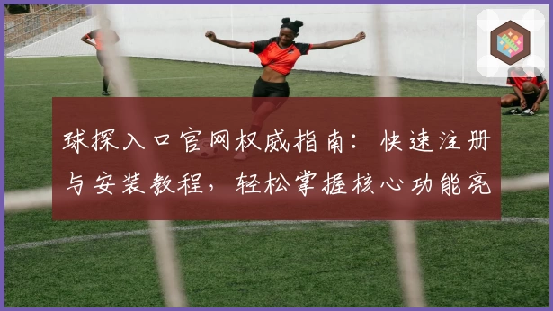 球探入口官网权威指南：快速注册与安装教程，轻松掌握核心功能亮点
