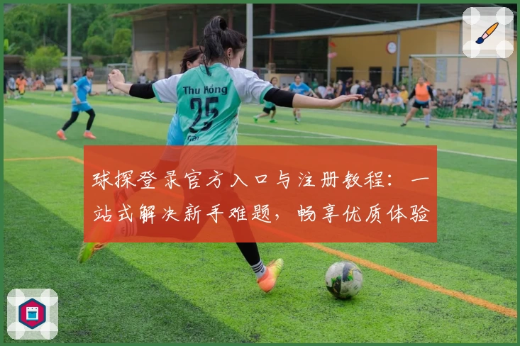 球探登录官方入口与注册教程：一站式解决新手难题，畅享优质体验