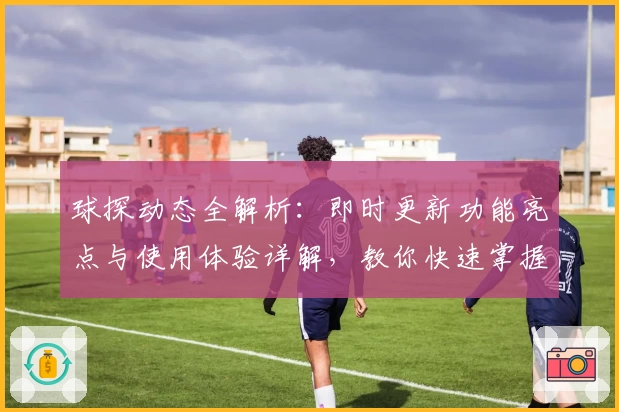 球探动态全解析：即时更新功能亮点与使用体验详解，教你快速掌握最新资讯
