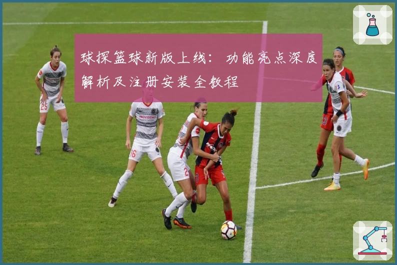 球探篮球新版上线：功能亮点深度解析及注册安装全教程