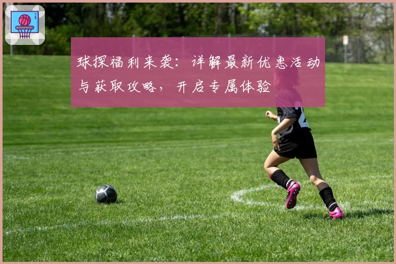 球探福利来袭：详解最新优惠活动与获取攻略，开启专属体验